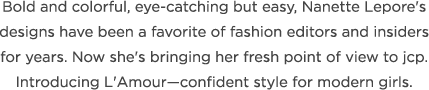 Bold and colorful, eye-catching but easy, Nanette LePore's designs have been a favorite of fashion editors and insiders for years. Now she's bringing her fresh point of view to jcp. Introducing L'Amour-- confident style for modern girls.
